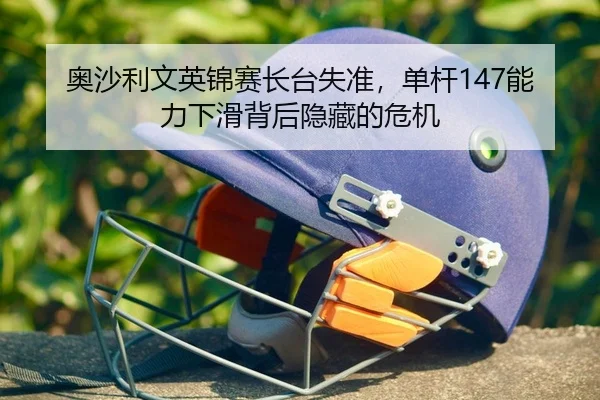 奥沙利文英锦赛长台失准，单杆147能力下滑背后隐藏的危机