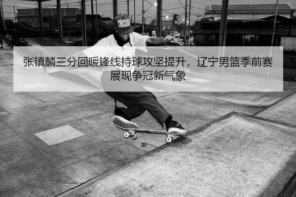 张镇麟三分回暖锋线持球攻坚提升，辽宁男篮季前赛展现争冠新气象